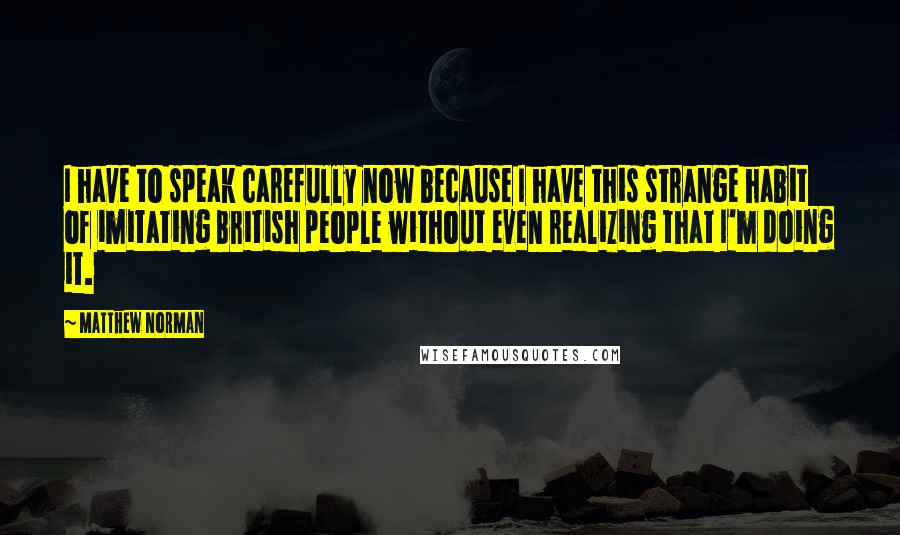 Matthew Norman Quotes: I have to speak carefully now because I have this strange habit of imitating British people without even realizing that I'm doing it.