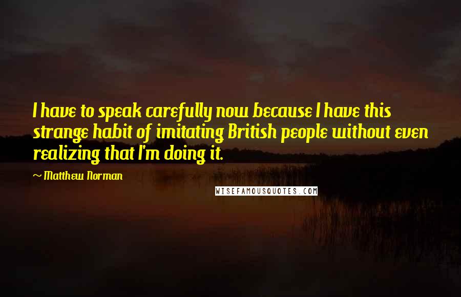 Matthew Norman Quotes: I have to speak carefully now because I have this strange habit of imitating British people without even realizing that I'm doing it.