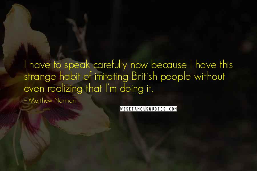 Matthew Norman Quotes: I have to speak carefully now because I have this strange habit of imitating British people without even realizing that I'm doing it.