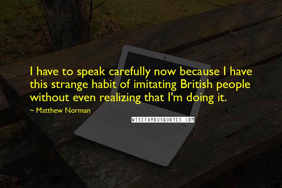 Matthew Norman Quotes: I have to speak carefully now because I have this strange habit of imitating British people without even realizing that I'm doing it.