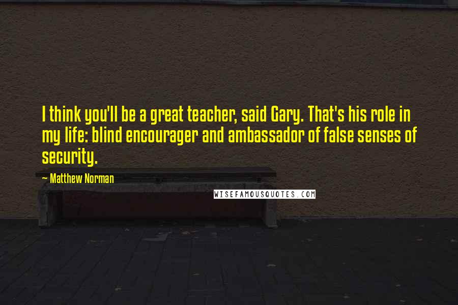 Matthew Norman Quotes: I think you'll be a great teacher, said Gary. That's his role in my life: blind encourager and ambassador of false senses of security.