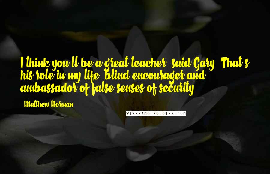 Matthew Norman Quotes: I think you'll be a great teacher, said Gary. That's his role in my life: blind encourager and ambassador of false senses of security.