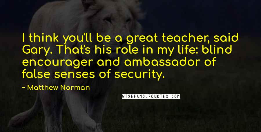 Matthew Norman Quotes: I think you'll be a great teacher, said Gary. That's his role in my life: blind encourager and ambassador of false senses of security.