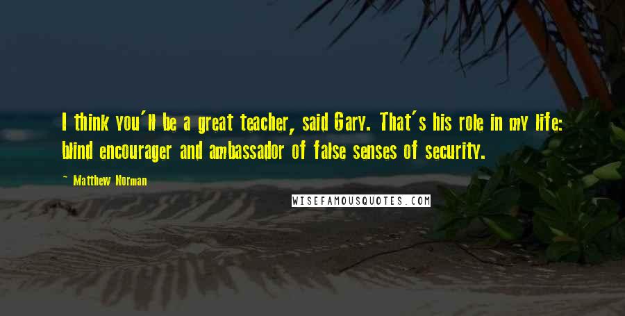 Matthew Norman Quotes: I think you'll be a great teacher, said Gary. That's his role in my life: blind encourager and ambassador of false senses of security.
