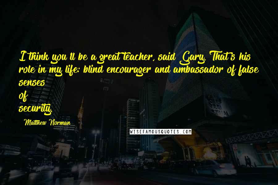 Matthew Norman Quotes: I think you'll be a great teacher, said Gary. That's his role in my life: blind encourager and ambassador of false senses of security.