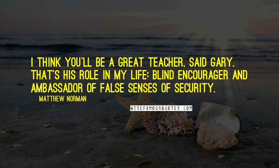 Matthew Norman Quotes: I think you'll be a great teacher, said Gary. That's his role in my life: blind encourager and ambassador of false senses of security.