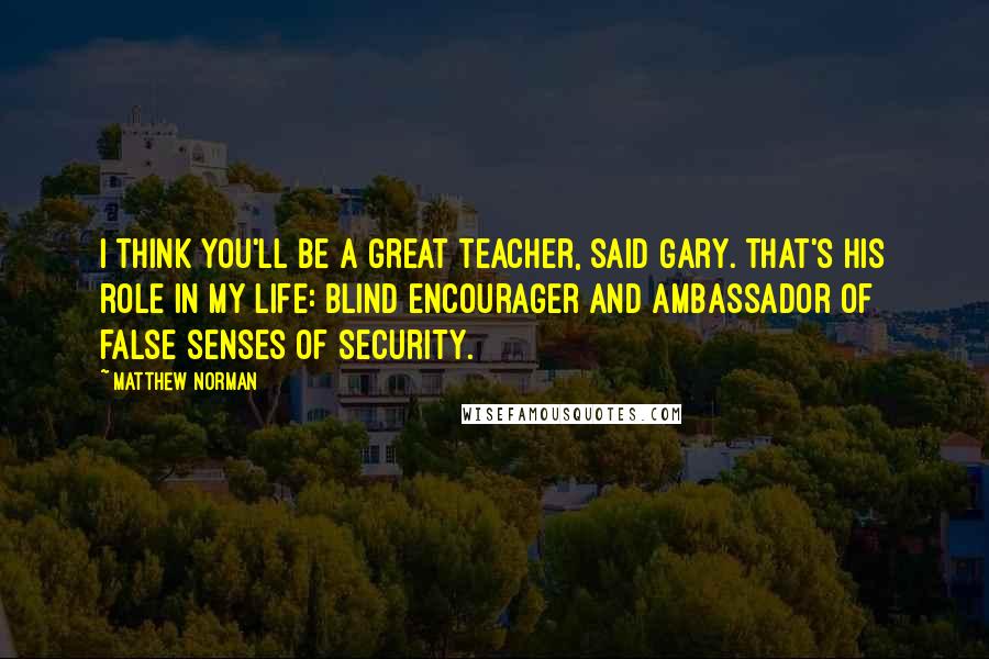 Matthew Norman Quotes: I think you'll be a great teacher, said Gary. That's his role in my life: blind encourager and ambassador of false senses of security.