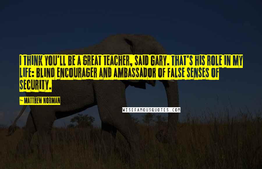 Matthew Norman Quotes: I think you'll be a great teacher, said Gary. That's his role in my life: blind encourager and ambassador of false senses of security.