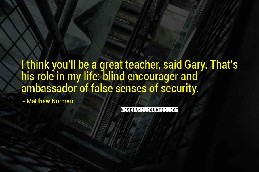 Matthew Norman Quotes: I think you'll be a great teacher, said Gary. That's his role in my life: blind encourager and ambassador of false senses of security.