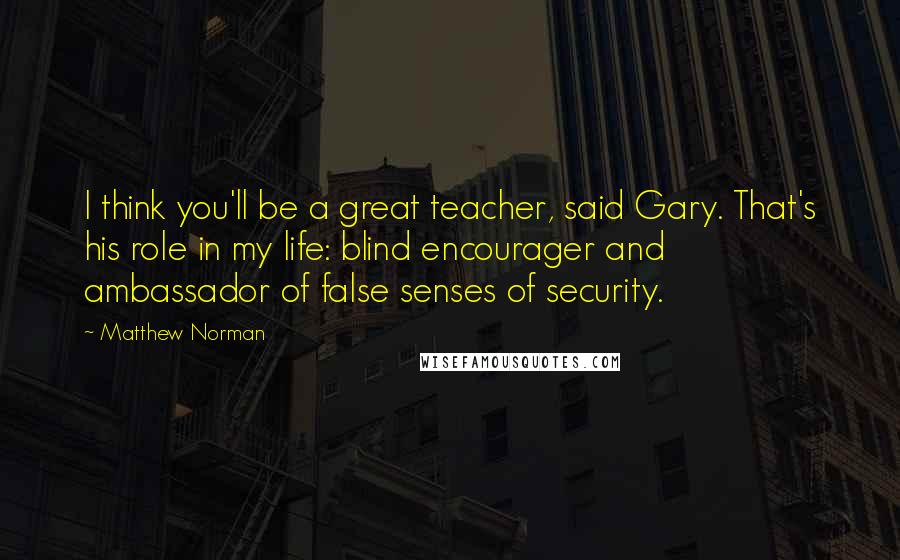 Matthew Norman Quotes: I think you'll be a great teacher, said Gary. That's his role in my life: blind encourager and ambassador of false senses of security.