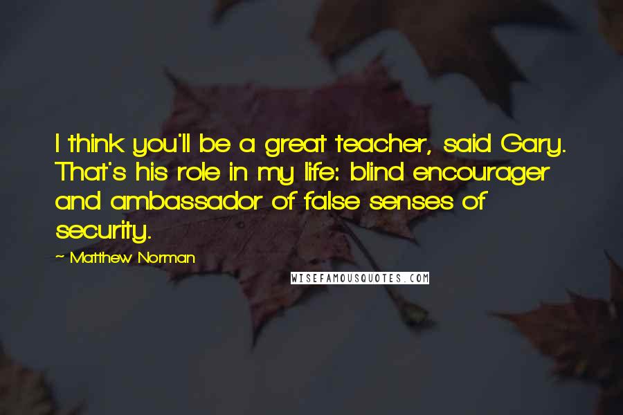 Matthew Norman Quotes: I think you'll be a great teacher, said Gary. That's his role in my life: blind encourager and ambassador of false senses of security.