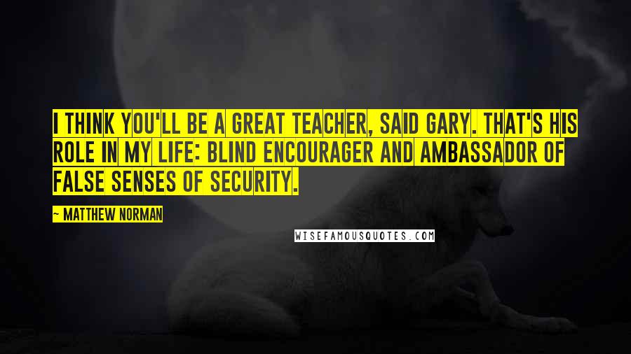 Matthew Norman Quotes: I think you'll be a great teacher, said Gary. That's his role in my life: blind encourager and ambassador of false senses of security.