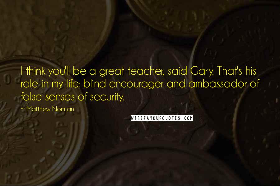 Matthew Norman Quotes: I think you'll be a great teacher, said Gary. That's his role in my life: blind encourager and ambassador of false senses of security.