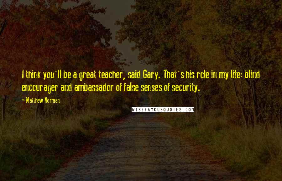 Matthew Norman Quotes: I think you'll be a great teacher, said Gary. That's his role in my life: blind encourager and ambassador of false senses of security.