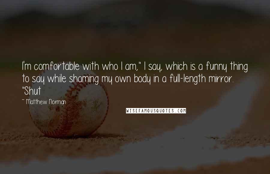 Matthew Norman Quotes: I'm comfortable with who I am," I say, which is a funny thing to say while shaming my own body in a full-length mirror. "Shut