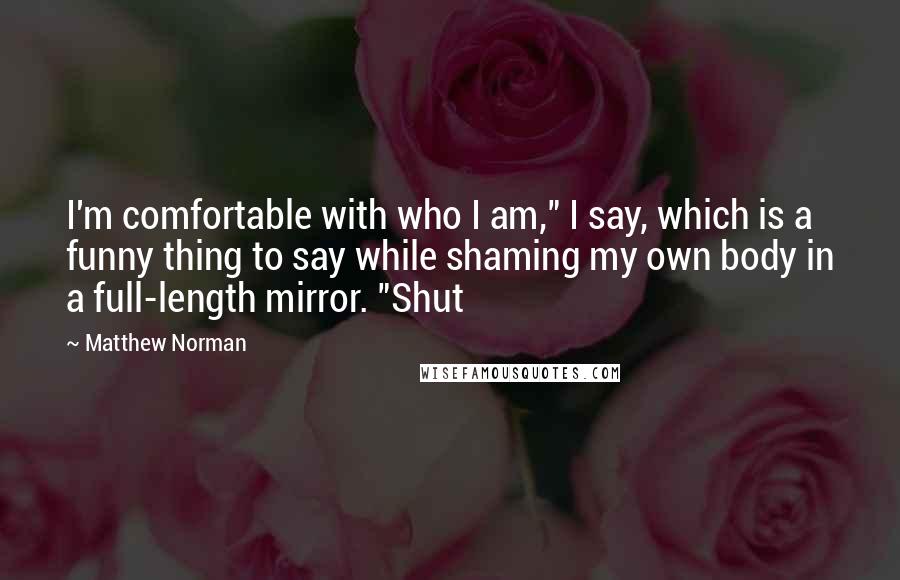 Matthew Norman Quotes: I'm comfortable with who I am," I say, which is a funny thing to say while shaming my own body in a full-length mirror. "Shut