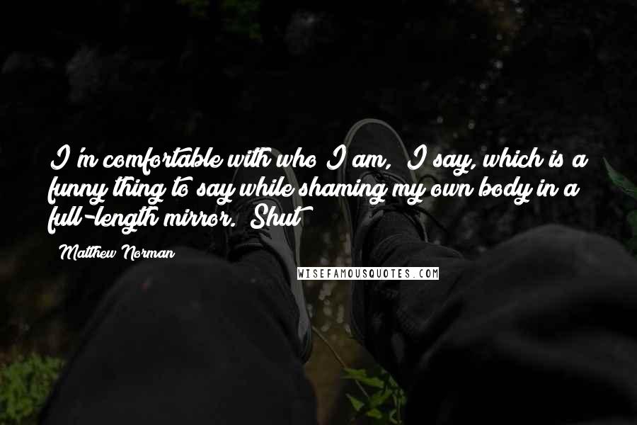 Matthew Norman Quotes: I'm comfortable with who I am," I say, which is a funny thing to say while shaming my own body in a full-length mirror. "Shut