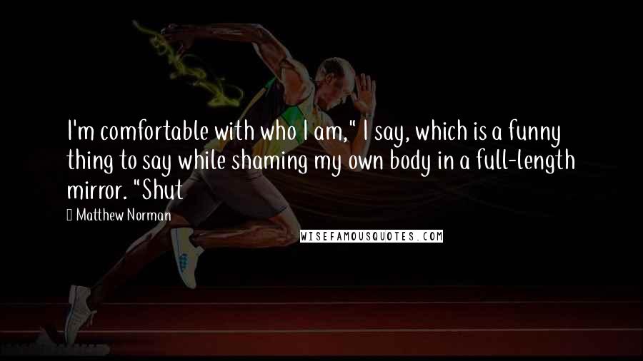 Matthew Norman Quotes: I'm comfortable with who I am," I say, which is a funny thing to say while shaming my own body in a full-length mirror. "Shut