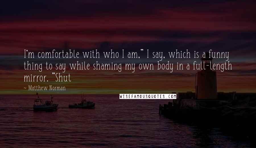 Matthew Norman Quotes: I'm comfortable with who I am," I say, which is a funny thing to say while shaming my own body in a full-length mirror. "Shut