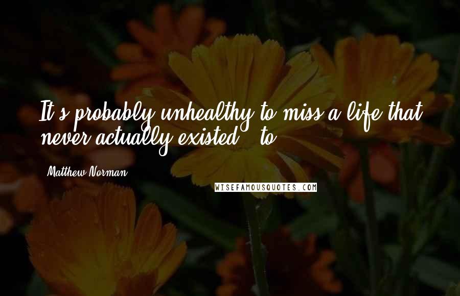 Matthew Norman Quotes: It's probably unhealthy to miss a life that never actually existed - to