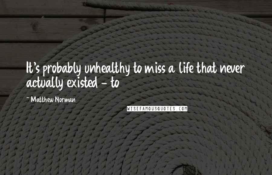 Matthew Norman Quotes: It's probably unhealthy to miss a life that never actually existed - to