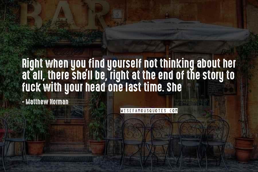 Matthew Norman Quotes: Right when you find yourself not thinking about her at all, there she'll be, right at the end of the story to fuck with your head one last time. She