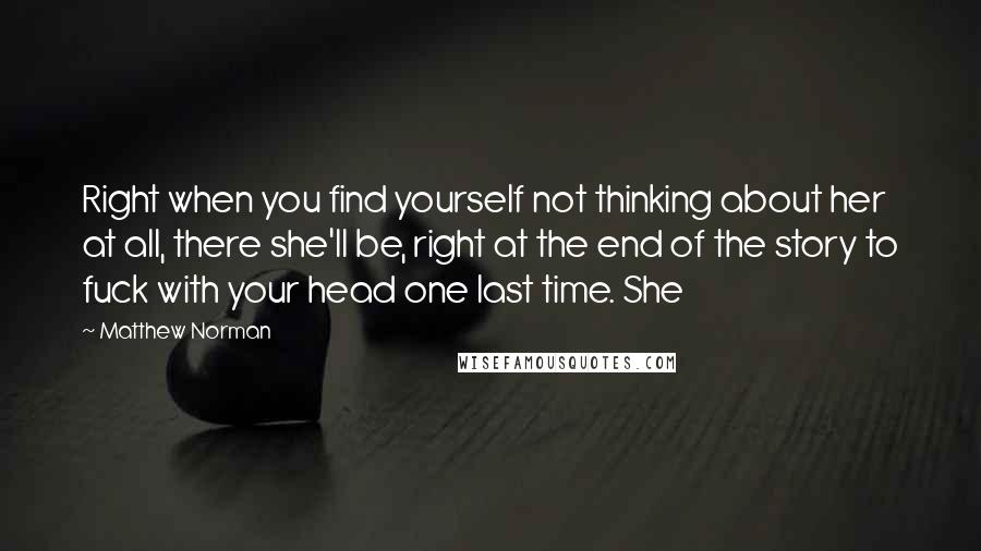 Matthew Norman Quotes: Right when you find yourself not thinking about her at all, there she'll be, right at the end of the story to fuck with your head one last time. She
