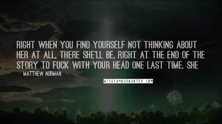 Matthew Norman Quotes: Right when you find yourself not thinking about her at all, there she'll be, right at the end of the story to fuck with your head one last time. She