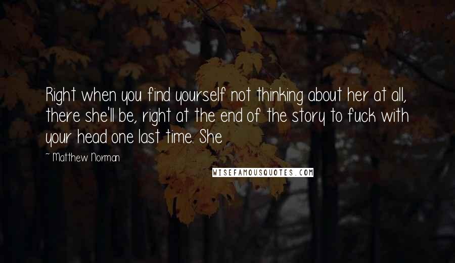 Matthew Norman Quotes: Right when you find yourself not thinking about her at all, there she'll be, right at the end of the story to fuck with your head one last time. She