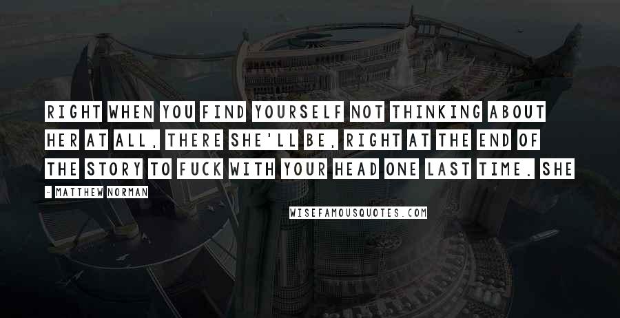 Matthew Norman Quotes: Right when you find yourself not thinking about her at all, there she'll be, right at the end of the story to fuck with your head one last time. She