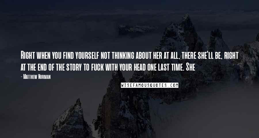 Matthew Norman Quotes: Right when you find yourself not thinking about her at all, there she'll be, right at the end of the story to fuck with your head one last time. She
