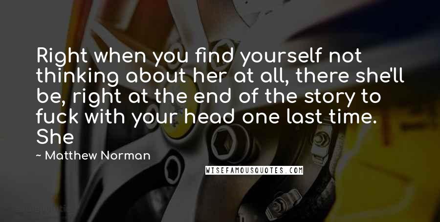 Matthew Norman Quotes: Right when you find yourself not thinking about her at all, there she'll be, right at the end of the story to fuck with your head one last time. She