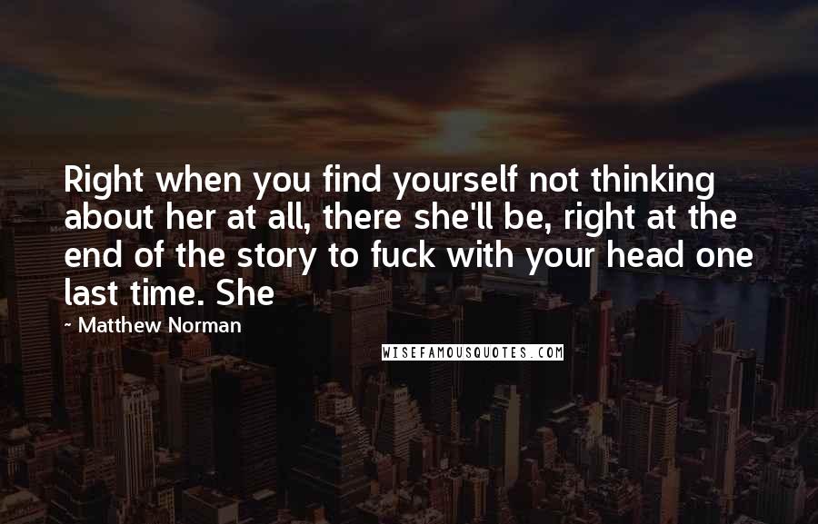 Matthew Norman Quotes: Right when you find yourself not thinking about her at all, there she'll be, right at the end of the story to fuck with your head one last time. She