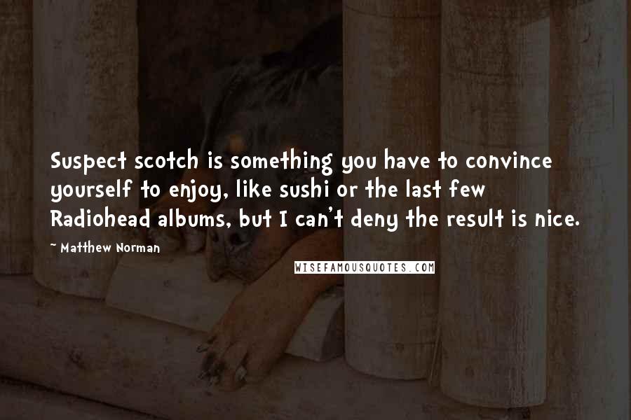 Matthew Norman Quotes: Suspect scotch is something you have to convince yourself to enjoy, like sushi or the last few Radiohead albums, but I can't deny the result is nice.