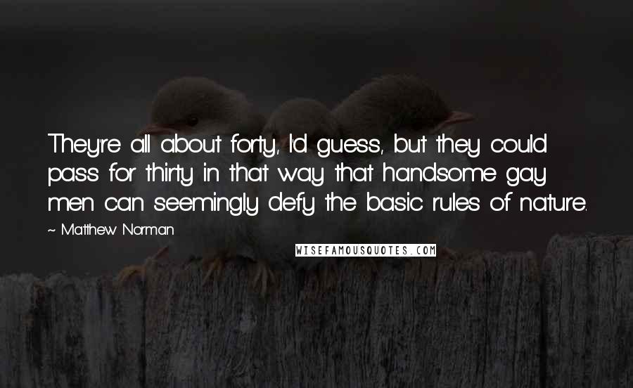 Matthew Norman Quotes: They're all about forty, I'd guess, but they could pass for thirty in that way that handsome gay men can seemingly defy the basic rules of nature.