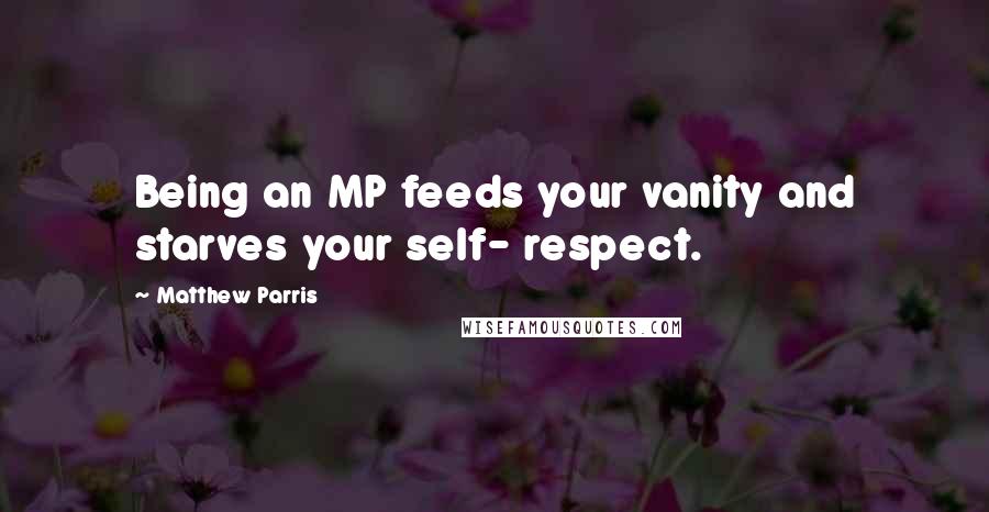Matthew Parris Quotes: Being an MP feeds your vanity and starves your self- respect.