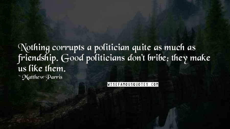 Matthew Parris Quotes: Nothing corrupts a politician quite as much as friendship. Good politicians don't bribe; they make us like them.