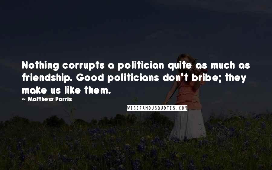 Matthew Parris Quotes: Nothing corrupts a politician quite as much as friendship. Good politicians don't bribe; they make us like them.