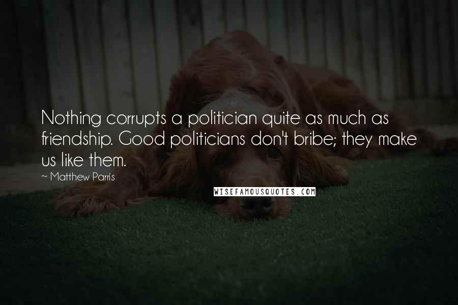 Matthew Parris Quotes: Nothing corrupts a politician quite as much as friendship. Good politicians don't bribe; they make us like them.