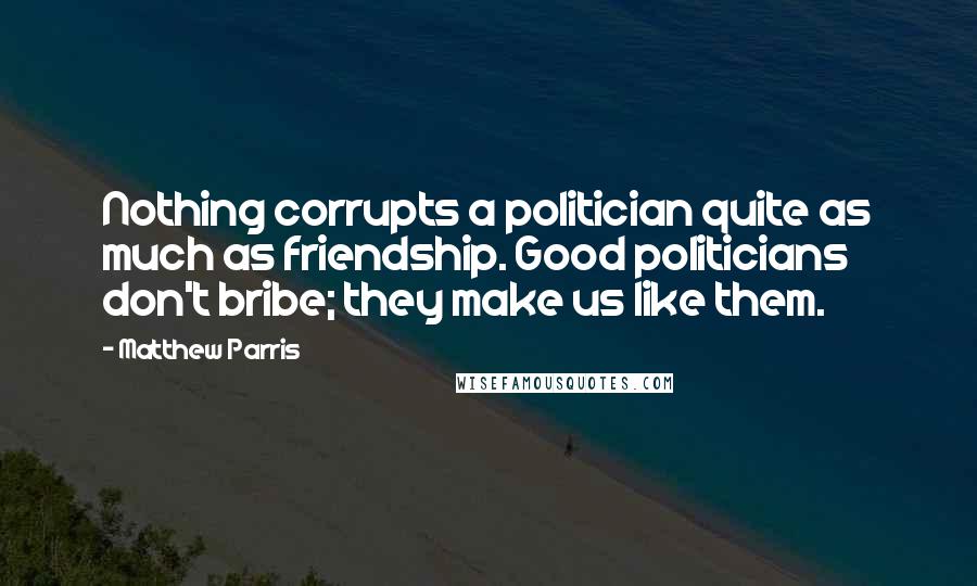 Matthew Parris Quotes: Nothing corrupts a politician quite as much as friendship. Good politicians don't bribe; they make us like them.