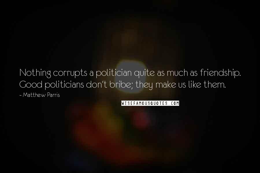 Matthew Parris Quotes: Nothing corrupts a politician quite as much as friendship. Good politicians don't bribe; they make us like them.