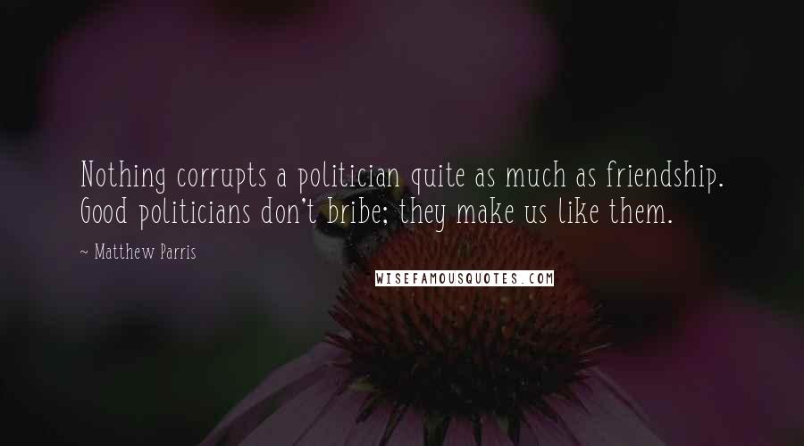 Matthew Parris Quotes: Nothing corrupts a politician quite as much as friendship. Good politicians don't bribe; they make us like them.