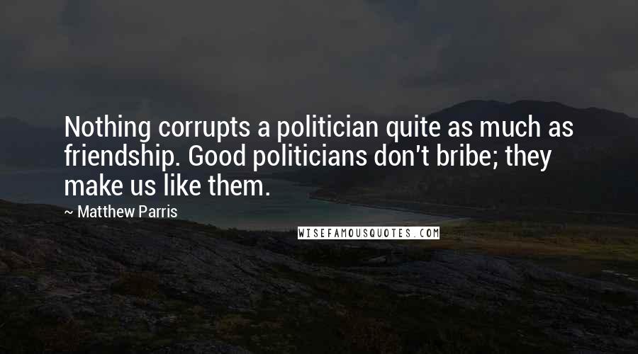 Matthew Parris Quotes: Nothing corrupts a politician quite as much as friendship. Good politicians don't bribe; they make us like them.