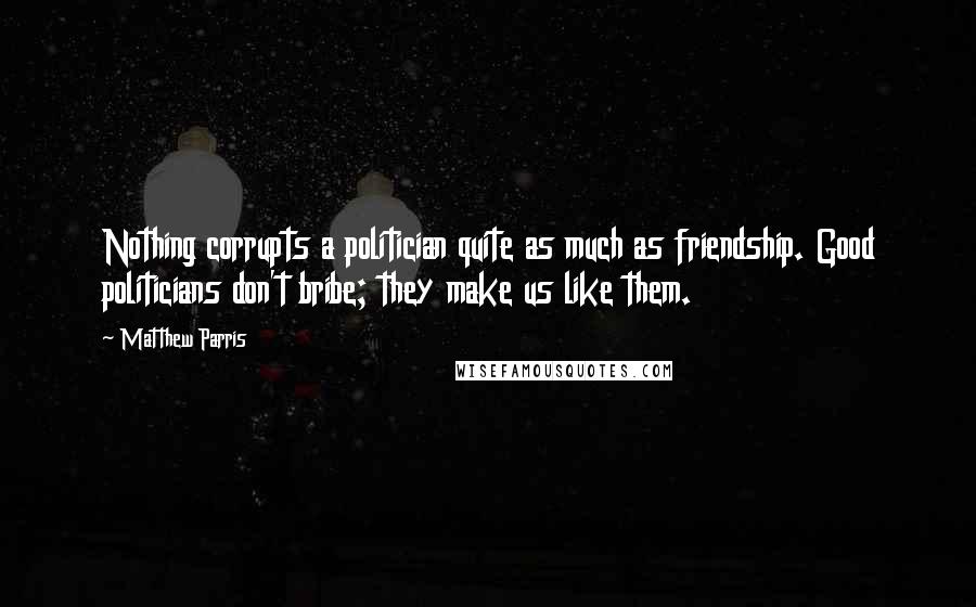Matthew Parris Quotes: Nothing corrupts a politician quite as much as friendship. Good politicians don't bribe; they make us like them.