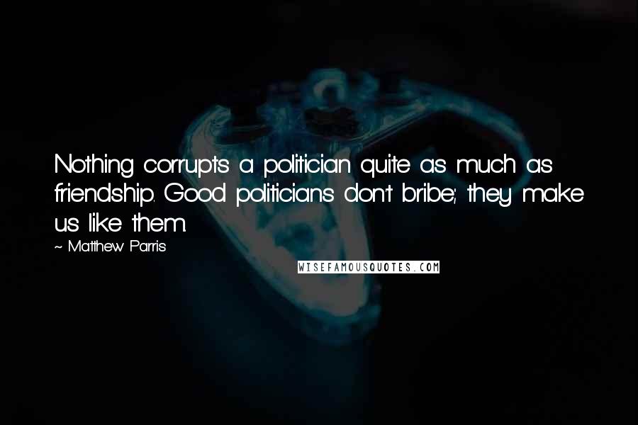 Matthew Parris Quotes: Nothing corrupts a politician quite as much as friendship. Good politicians don't bribe; they make us like them.