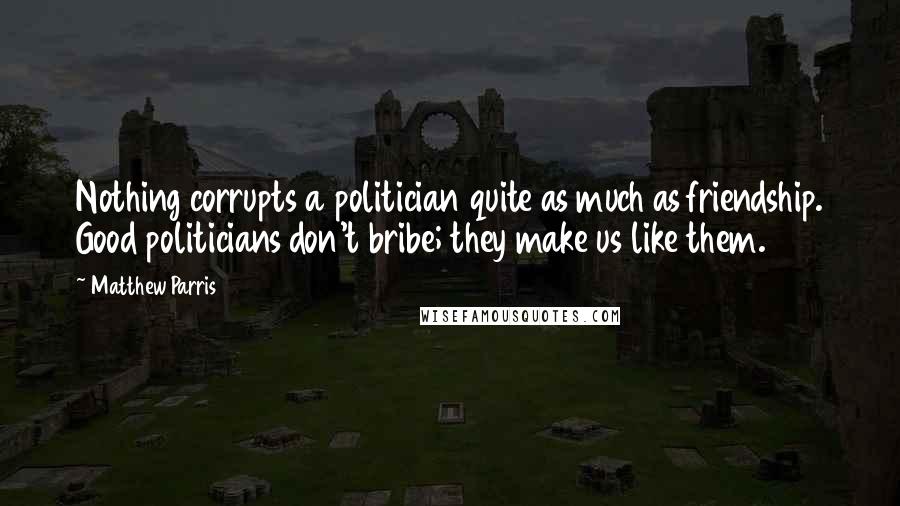 Matthew Parris Quotes: Nothing corrupts a politician quite as much as friendship. Good politicians don't bribe; they make us like them.