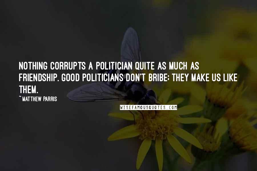 Matthew Parris Quotes: Nothing corrupts a politician quite as much as friendship. Good politicians don't bribe; they make us like them.