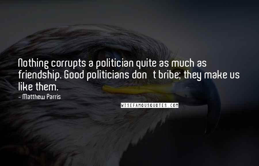 Matthew Parris Quotes: Nothing corrupts a politician quite as much as friendship. Good politicians don't bribe; they make us like them.