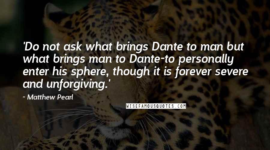 Matthew Pearl Quotes: 'Do not ask what brings Dante to man but what brings man to Dante-to personally enter his sphere, though it is forever severe and unforgiving.'