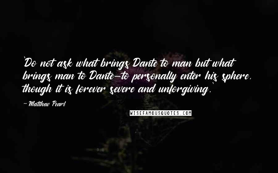 Matthew Pearl Quotes: 'Do not ask what brings Dante to man but what brings man to Dante-to personally enter his sphere, though it is forever severe and unforgiving.'